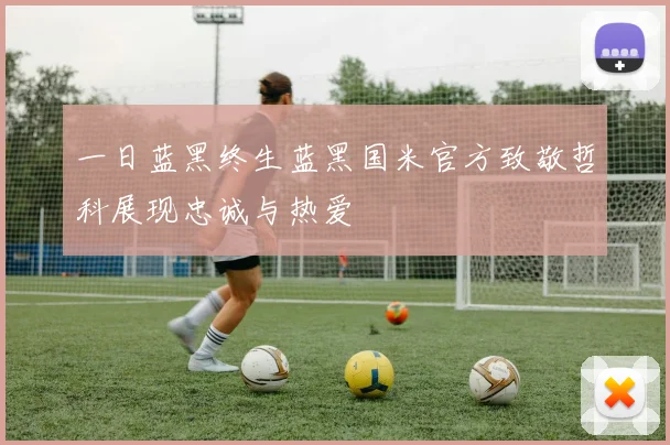 一日蓝黑终生蓝黑国米官方致敬哲科展现忠诚与热爱