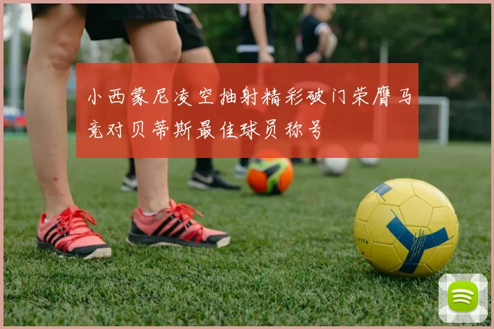 小西蒙尼凌空抽射精彩破门荣膺马竞对贝蒂斯最佳球员称号