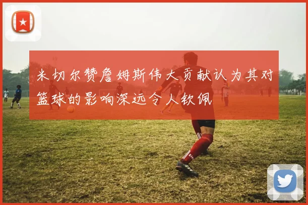 米切尔赞詹姆斯伟大贡献认为其对篮球的影响深远令人钦佩