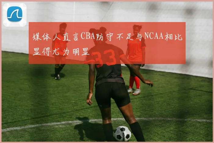媒体人直言CBA防守不足与NCAA相比显得尤为明显