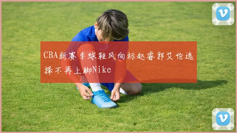 CBA新赛季球鞋风向标赵睿郭艾伦选择不再上脚Nike