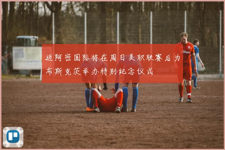 迈阿密国际将在周日美职联赛后为布斯克茨举办特别纪念仪式