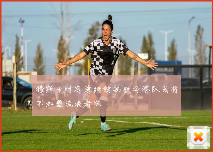 穆斯卡特有意继续执教海港队或将不加盟流浪者队