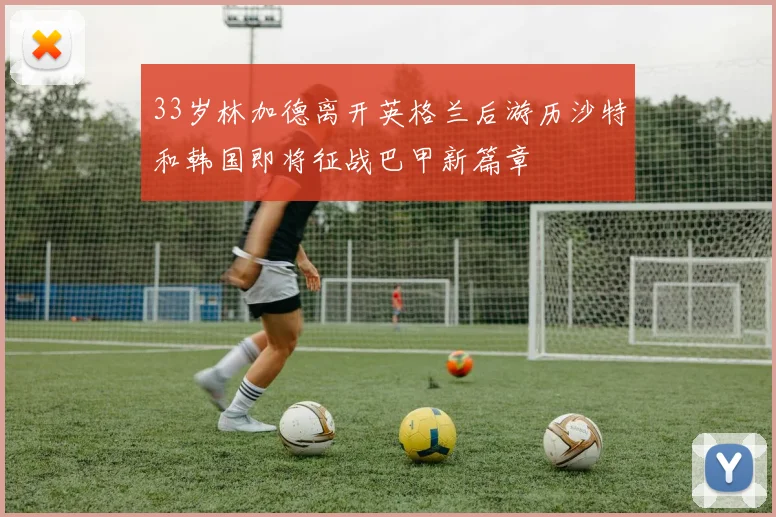 33岁林加德离开英格兰后游历沙特和韩国即将征战巴甲新篇章