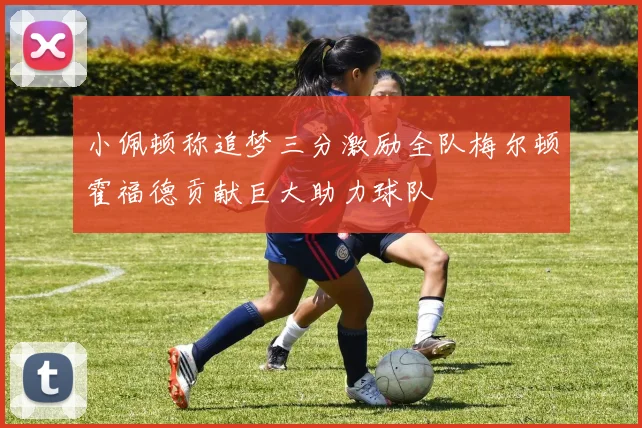 小佩顿称追梦三分激励全队梅尔顿霍福德贡献巨大助力球队