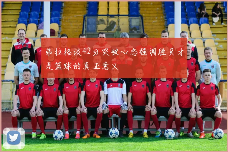 弗拉格谈42分突破心态强调胜负才是篮球的真正意义