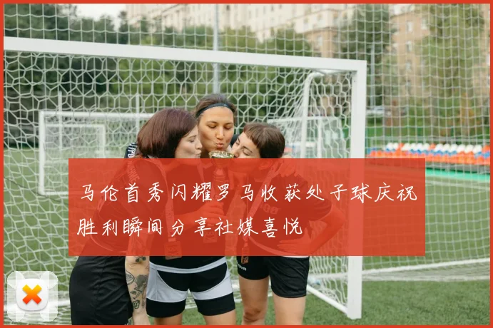 马伦首秀闪耀罗马收获处子球庆祝胜利瞬间分享社媒喜悦