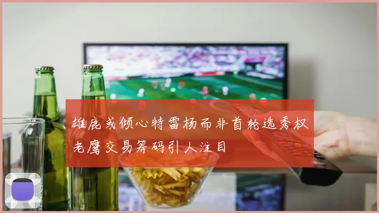 雄鹿或倾心特雷杨而非首轮选秀权老鹰交易筹码引人注目