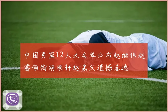 中国男篮12人大名单公布赵继伟赵睿领衔胡明轩赵嘉义遗憾落选
