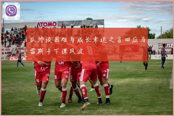 瓜帅谈困难与成长幸运之言回应马雷斯卡下课风波