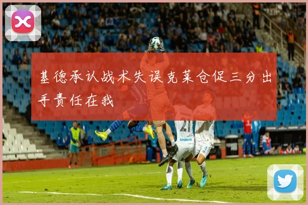 基德承认战术失误克莱仓促三分出手责任在我