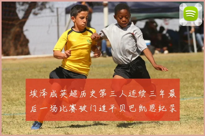 埃泽成英超历史第三人连续三年最后一场比赛破门追平贝巴凯恩纪录