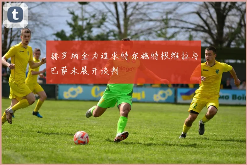 赫罗纳全力追求特尔施特根维拉与巴萨未展开谈判
