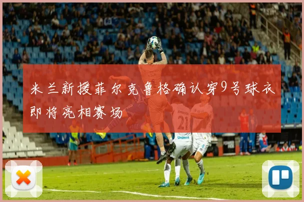米兰新援菲尔克鲁格确认穿9号球衣即将亮相赛场