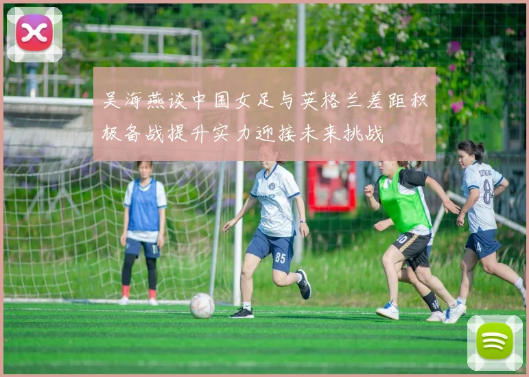 吴海燕谈中国女足与英格兰差距积极备战提升实力迎接未来挑战