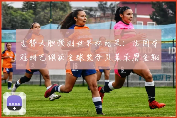 古赞大胆预测世界杯结果：法国夺冠姆巴佩获金球奖登贝莱荣膺金靴奖