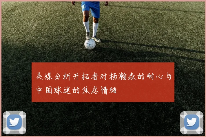 美媒分析开拓者对杨瀚森的耐心与中国球迷的焦虑情绪
