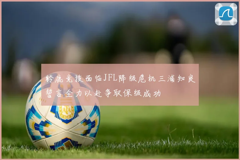 铃鹿竞技面临JFL降级危机三浦知良誓言全力以赴争取保级成功