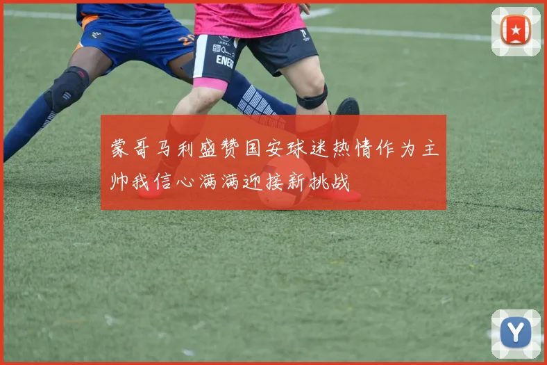 蒙哥马利盛赞国安球迷热情作为主帅我信心满满迎接新挑战