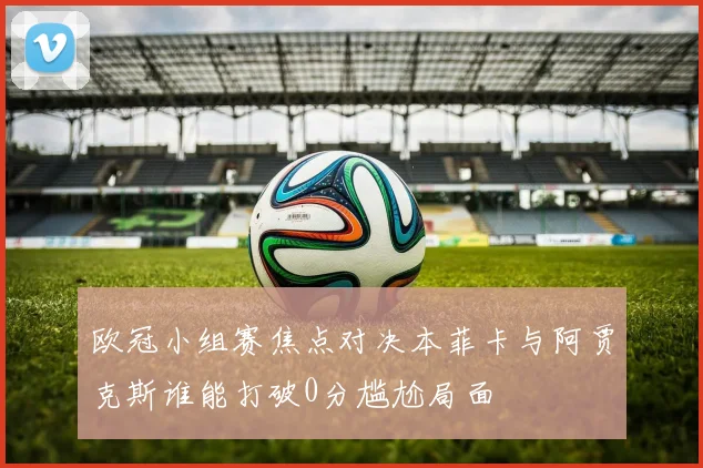 欧冠小组赛焦点对决本菲卡与阿贾克斯谁能打破0分尴尬局面