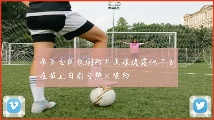 希罗合同仅剩两年美媒透露他不会在截止日前与热火续约