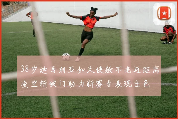 38岁迪马利亚如天使般不老近距离凌空斩破门助力新赛季表现出色