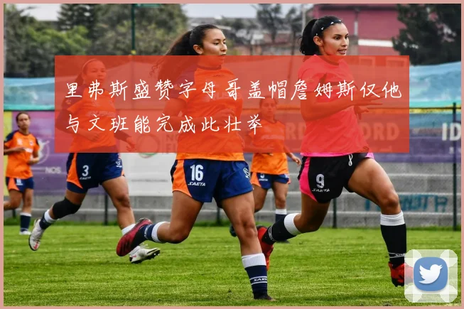 里弗斯盛赞字母哥盖帽詹姆斯仅他与文班能完成此壮举