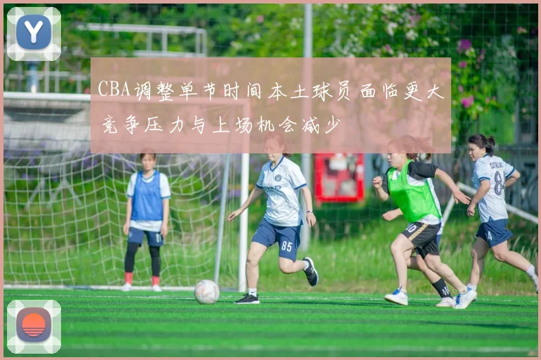 CBA调整单节时间本土球员面临更大竞争压力与上场机会减少