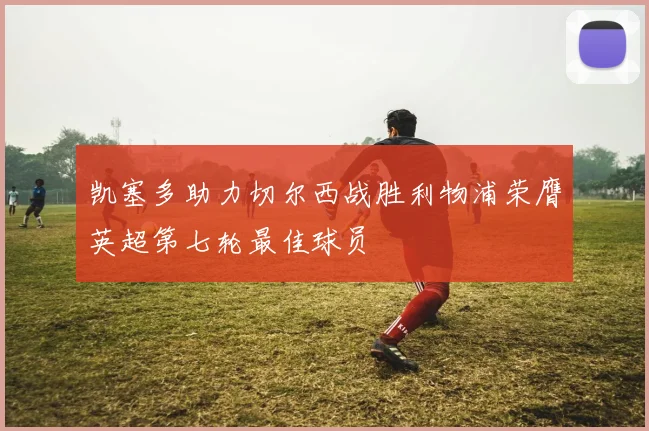 凯塞多助力切尔西战胜利物浦荣膺英超第七轮最佳球员