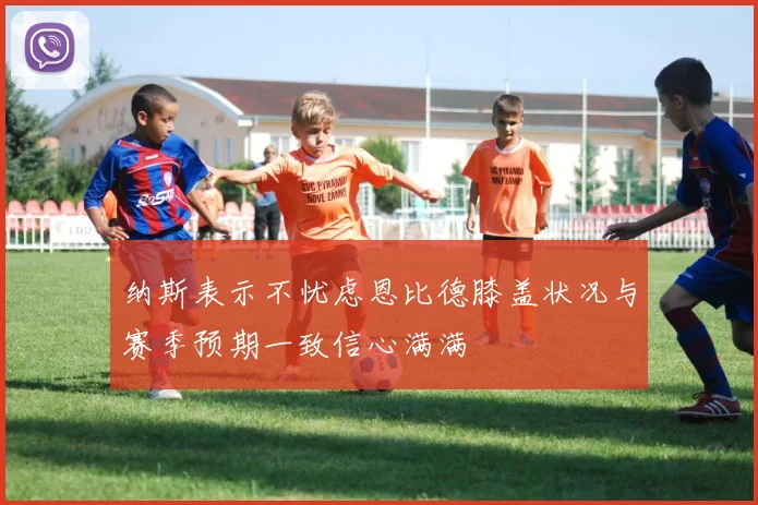 纳斯表示不忧虑恩比德膝盖状况与赛季预期一致信心满满