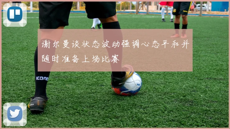谢尔曼谈状态波动强调心态平和并随时准备上场比赛
