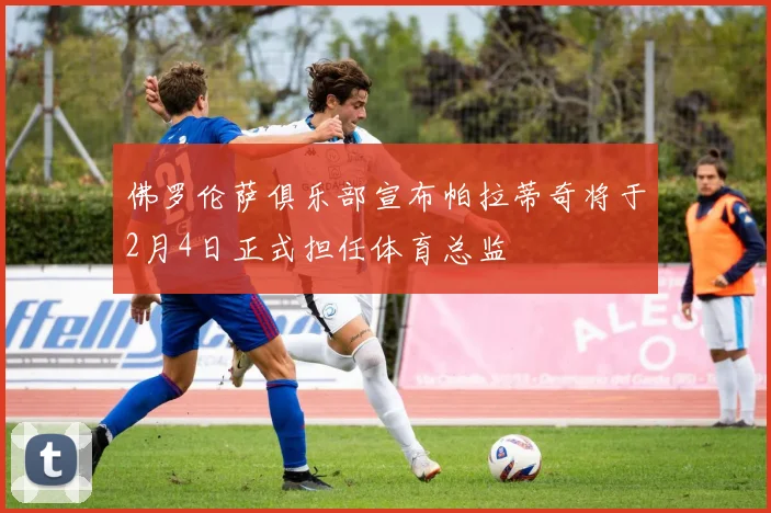 佛罗伦萨俱乐部宣布帕拉蒂奇将于2月4日正式担任体育总监