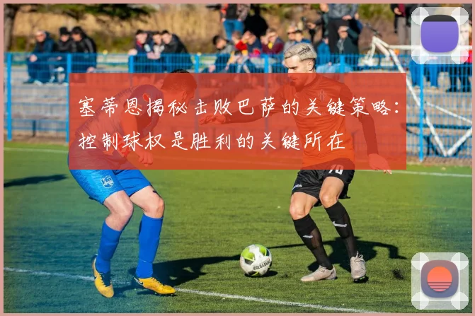 塞蒂恩揭秘击败巴萨的关键策略：控制球权是胜利的关键所在
