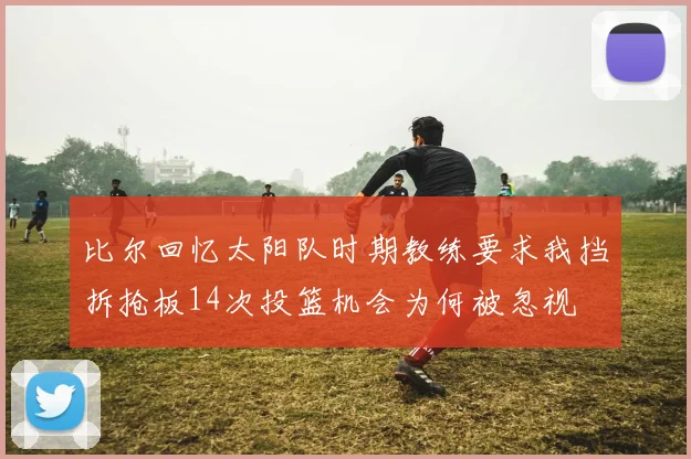 比尔回忆太阳队时期教练要求我挡拆抢板14次投篮机会为何被忽视