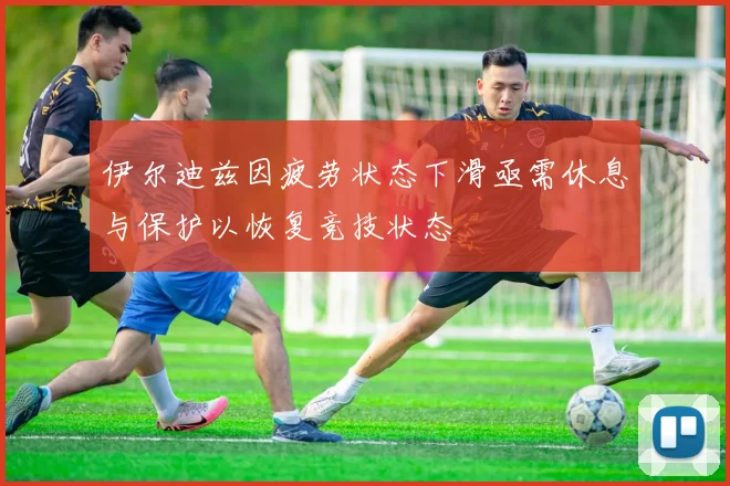 伊尔迪兹因疲劳状态下滑亟需休息与保护以恢复竞技状态