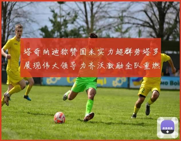 塔奇纳迪称赞国米实力超群劳塔罗展现伟大领导力齐沃激励全队重燃斗志