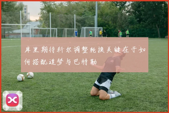 库里期待科尔调整轮换关键在于如何搭配追梦与巴特勒