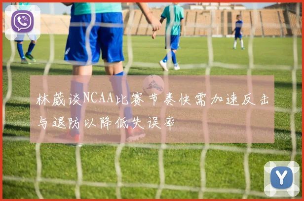 林葳谈NCAA比赛节奏快需加速反击与退防以降低失误率