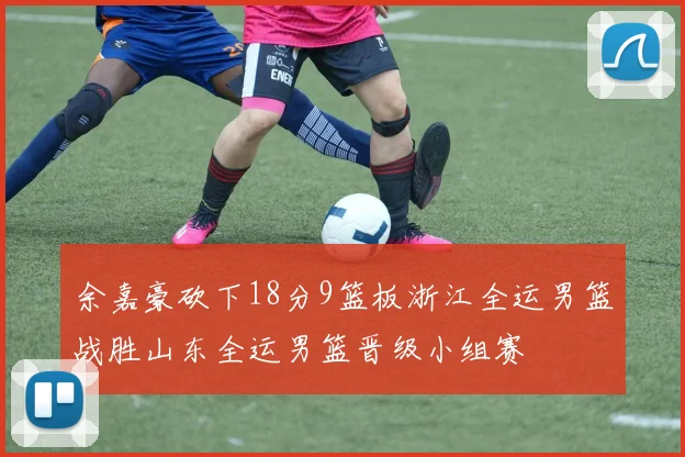 余嘉豪砍下18分9篮板浙江全运男篮战胜山东全运男篮晋级小组赛