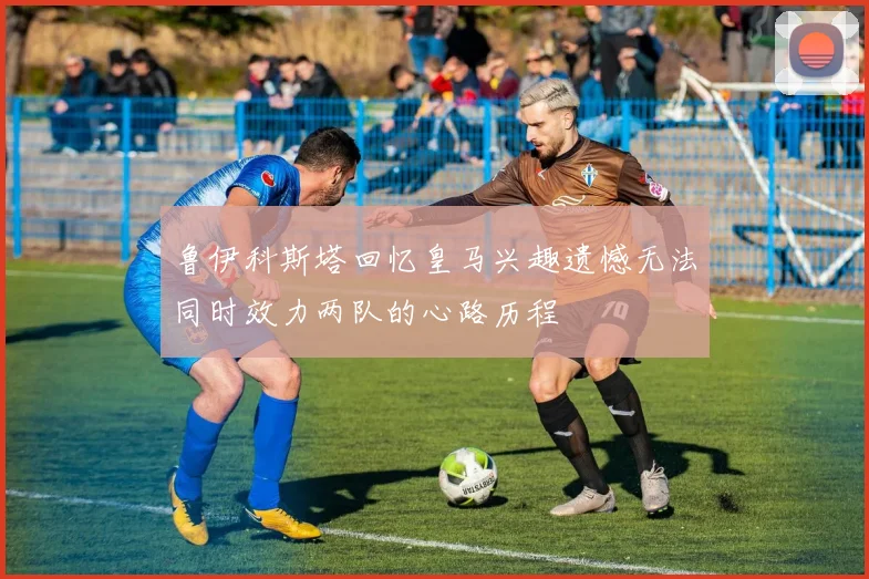 鲁伊科斯塔回忆皇马兴趣遗憾无法同时效力两队的心路历程