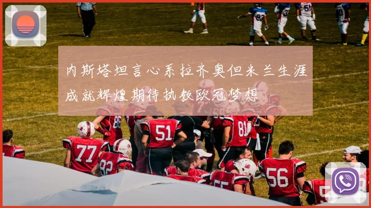 内斯塔坦言心系拉齐奥但米兰生涯成就辉煌期待执教欧冠梦想