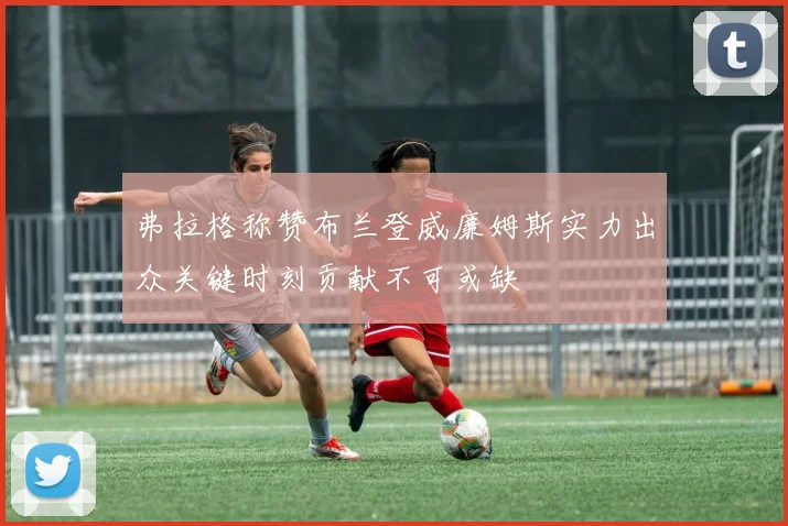 弗拉格称赞布兰登威廉姆斯实力出众关键时刻贡献不可或缺